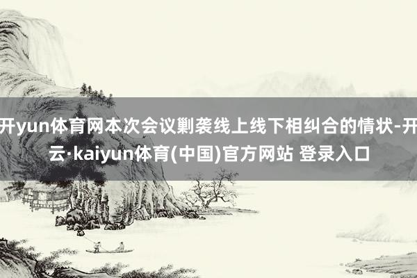 开yun体育网本次会议剿袭线上线下相纠合的情状-开云·kaiyun体育(中国)官方网站 登录入口