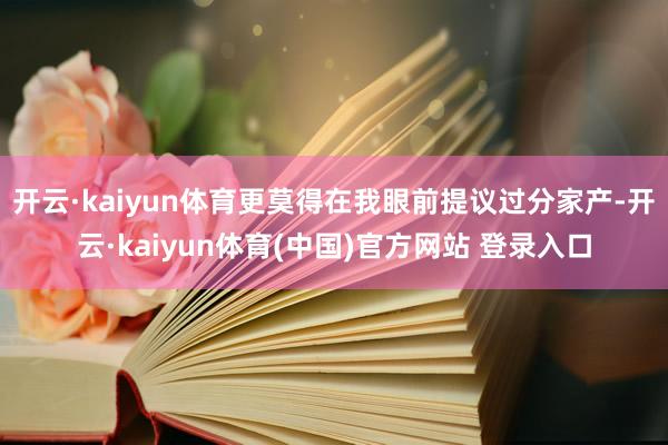 开云·kaiyun体育更莫得在我眼前提议过分家产-开云·kaiyun体育(中国)官方网站 登录入口