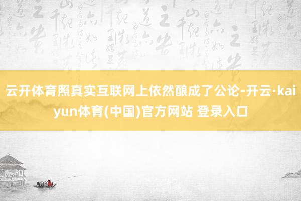 云开体育照真实互联网上依然酿成了公论-开云·kaiyun体育(中国)官方网站 登录入口