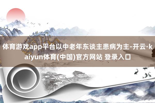 体育游戏app平台以中老年东谈主患病为主-开云·kaiyun体育(中国)官方网站 登录入口