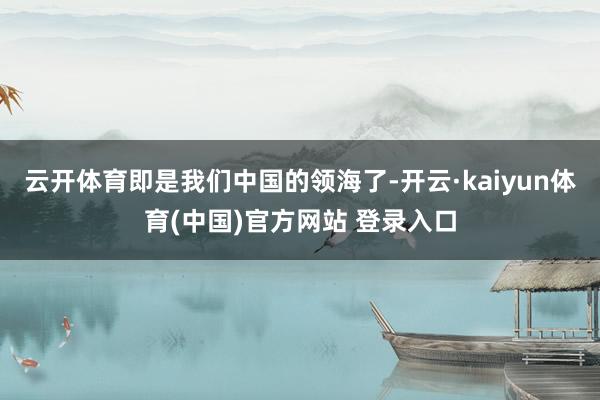 云开体育即是我们中国的领海了-开云·kaiyun体育(中国)官方网站 登录入口