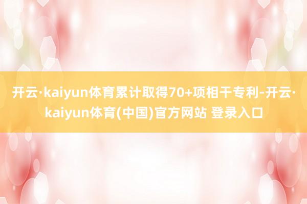 开云·kaiyun体育累计取得70+项相干专利-开云·kaiyun体育(中国)官方网站 登录入口