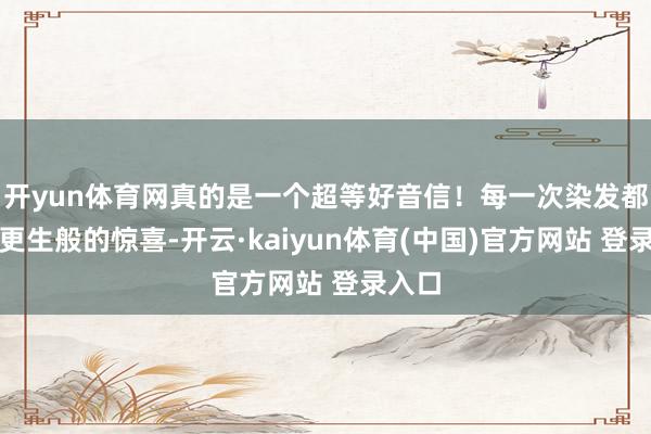 开yun体育网真的是一个超等好音信！每一次染发都宛如更生般的惊喜-开云·kaiyun体育(中国)官方网站 登录入口