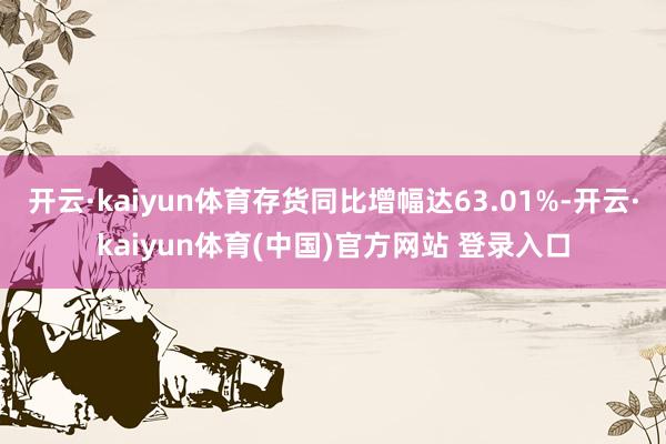 开云·kaiyun体育存货同比增幅达63.01%-开云·kaiyun体育(中国)官方网站 登录入口