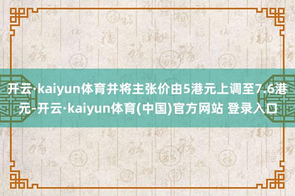 开云·kaiyun体育并将主张价由5港元上调至7.6港元-开云·kaiyun体育(中国)官方网站 登录入口