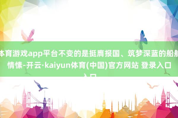 体育游戏app平台不变的是挺膺报国、筑梦深蓝的船舶情愫-开云·kaiyun体育(中国)官方网站 登录入口