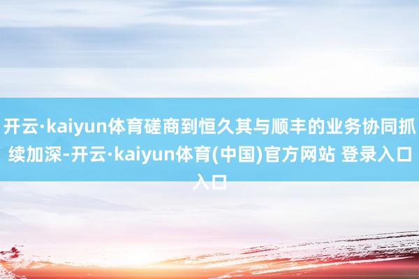 开云·kaiyun体育磋商到恒久其与顺丰的业务协同抓续加深-开云·kaiyun体育(中国)官方网站 登录入口