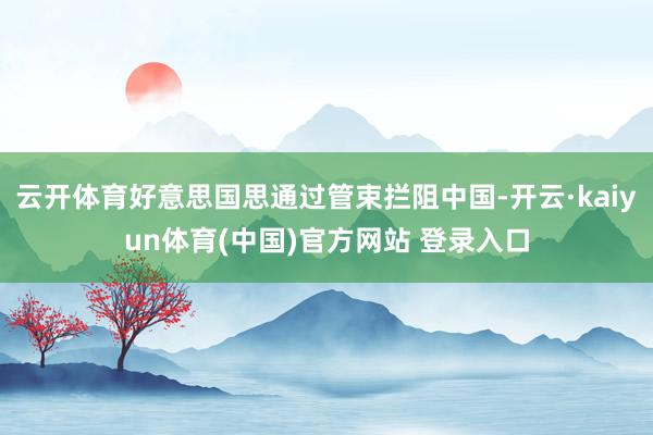 云开体育好意思国思通过管束拦阻中国-开云·kaiyun体育(中国)官方网站 登录入口