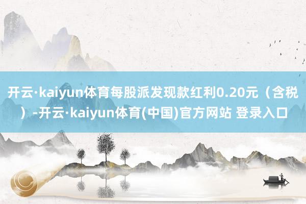 开云·kaiyun体育每股派发现款红利0.20元（含税）-开云·kaiyun体育(中国)官方网站 登录入口