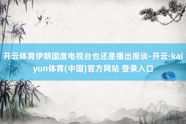 开云体育伊朗国度电视台也还是播出报谈-开云·kaiyun体育(中国)官方网站 登录入口