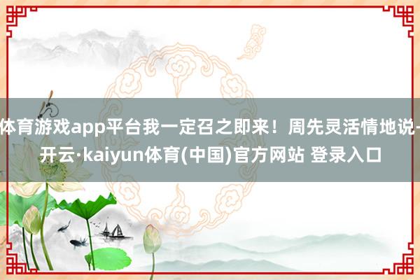 体育游戏app平台我一定召之即来！周先灵活情地说-开云·kaiyun体育(中国)官方网站 登录入口