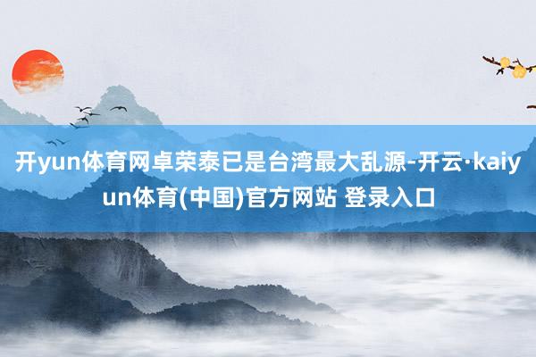 开yun体育网卓荣泰已是台湾最大乱源-开云·kaiyun体育(中国)官方网站 登录入口