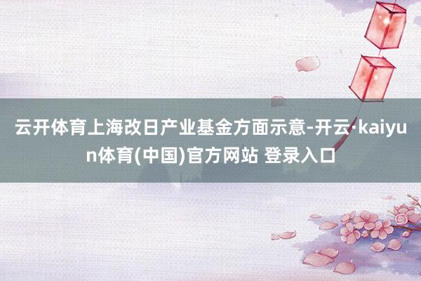 云开体育上海改日产业基金方面示意-开云·kaiyun体育(中国)官方网站 登录入口