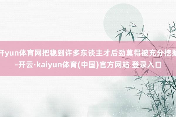 开yun体育网把稳到许多东谈主才后劲莫得被充分挖掘-开云·kaiyun体育(中国)官方网站 登录入口