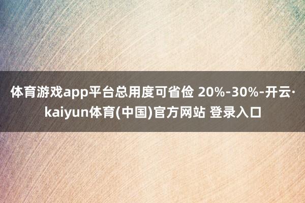 体育游戏app平台总用度可省俭 20%-30%-开云·kaiyun体育(中国)官方网站 登录入口