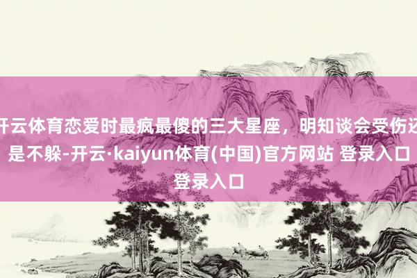 开云体育恋爱时最疯最傻的三大星座，明知谈会受伤还是不躲-开云·kaiyun体育(中国)官方网站 登录入口