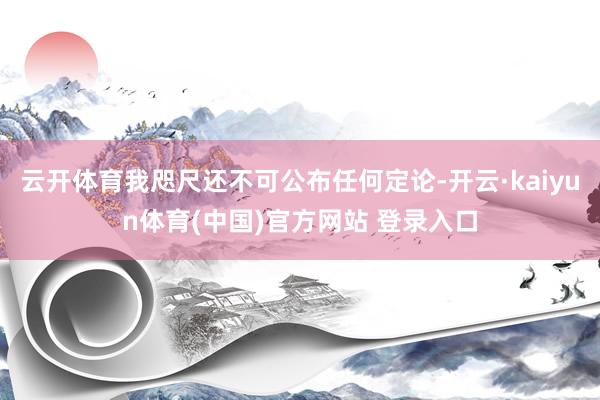 云开体育我咫尺还不可公布任何定论-开云·kaiyun体育(中国)官方网站 登录入口